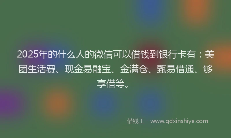 2025年的什么人的微信可以借钱到银行卡有：美团生活费、现金易融宝、金满仓、甄易借通、够享借等。