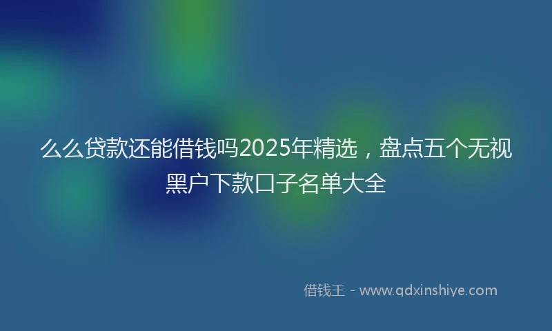 么么贷款还能借钱吗2025年精选，盘点五个无视黑户下款口子名单大全