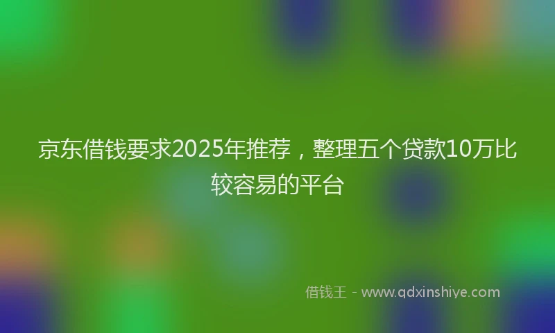 京东借钱要求2025年推荐，整理五个贷款10万比较容易的平台