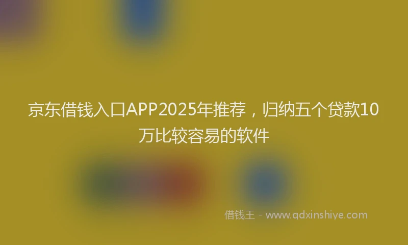 京东借钱入口APP2025年推荐,归纳五个贷款10万比较容易的软件