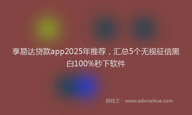 享易达贷款app2025年推荐，汇总5个无视征信黑白100%秒下软件