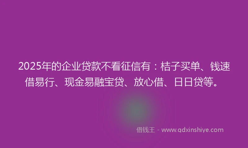 2025年的企业贷款不看征信有:桔子买单、钱速借易行、现金易融宝贷、放心借、日日贷等。