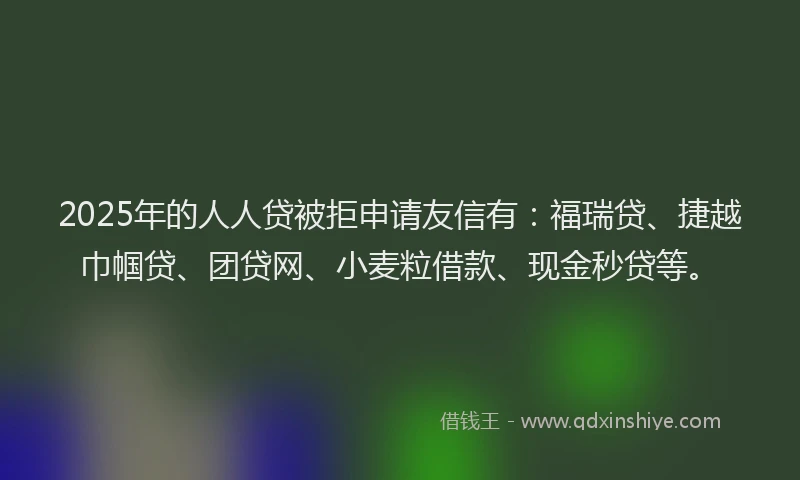 2025年的人人贷被拒申请友信有：福瑞贷、捷越巾帼贷、团贷网、小麦粒借款、现金秒贷等。