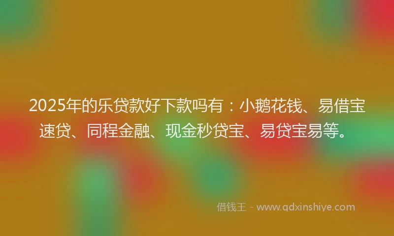 2025年的乐贷款好下款吗有：小鹅花钱、易借宝速贷、同程金融、现金秒贷宝、易贷宝易等。