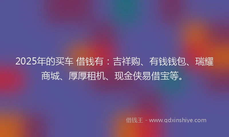 2025年的买车 借钱有：吉祥购、有钱钱包、瑞耀商城、厚厚租机、现金侠易借宝等。