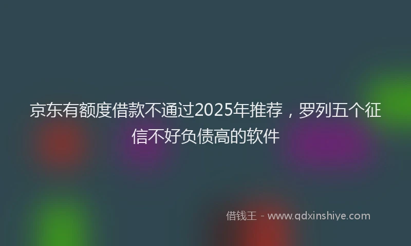 京东有额度借款不通过2025年推荐，罗列五个征信不好负债高的软件