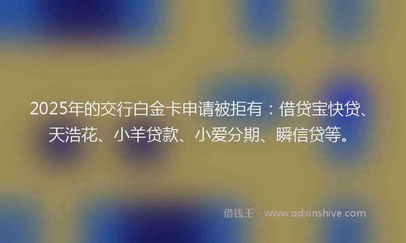 2025年的交行白金卡申请被拒有：借贷宝快贷、天浩花、小羊贷款、小爱分期、瞬信贷等。