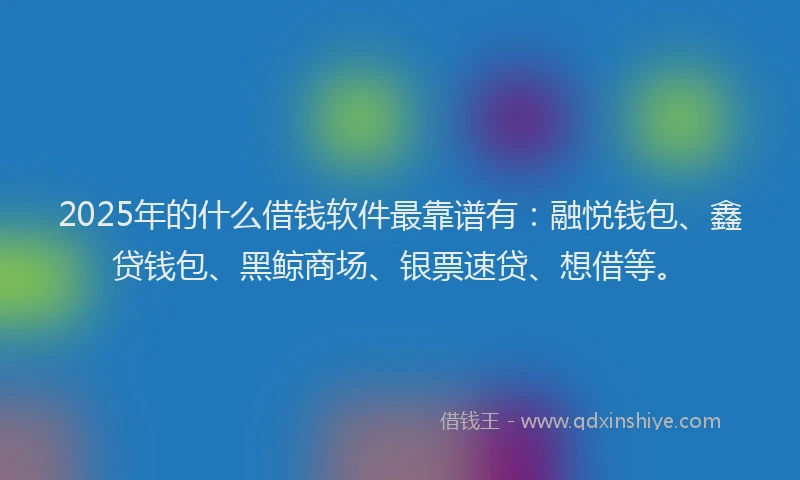 2025年的什么借钱软件最靠谱有:融悦钱包、鑫贷钱包、黑鲸商场、银票速贷、想借等。