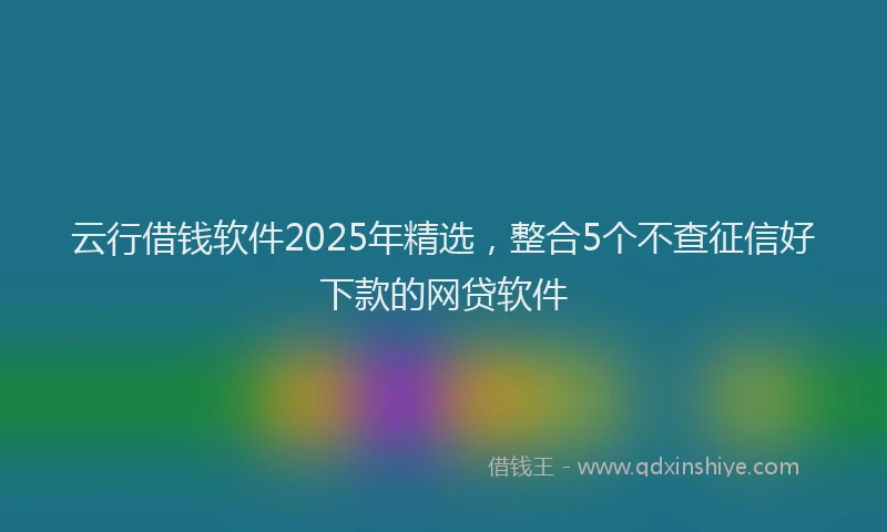 云行借钱软件2025年精选，整合5个不查征信好下款的网贷软件