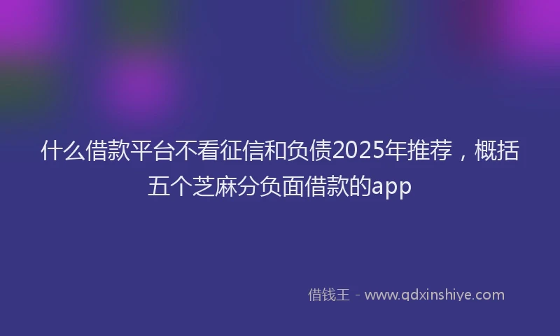 什么借款平台不看征信和负债2025年推荐，概括五个芝麻分负面借款的app