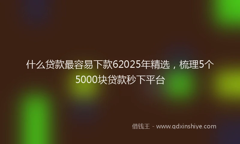 什么贷款最容易下款62025年精选，梳理5个5000块贷款秒下平台