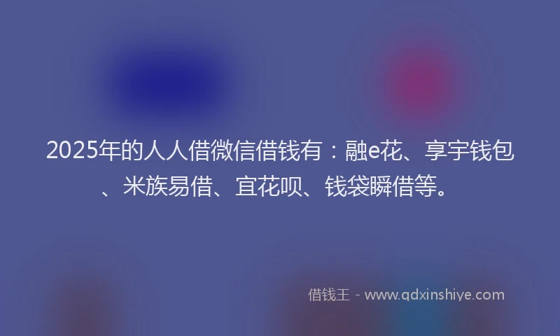 2025年的人人借微信借钱有：融e花、享宇钱包、米族易借、宜花呗、钱袋瞬借等。