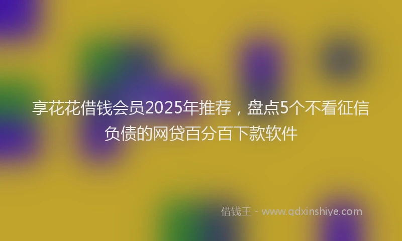 享花花借钱会员2025年推荐，盘点5个不看征信负债的网贷百分百下款软件