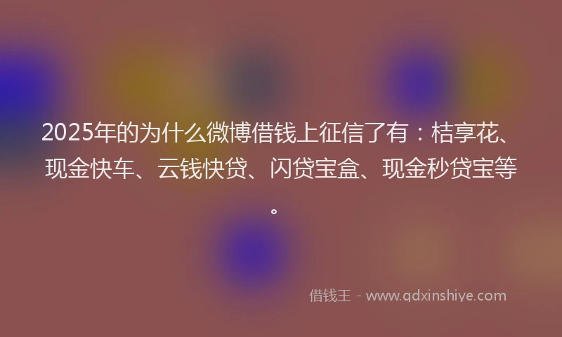 2025年的为什么微博借钱上征信了有：桔享花、现金快车、云钱快贷、闪贷宝盒、现金秒贷宝等。