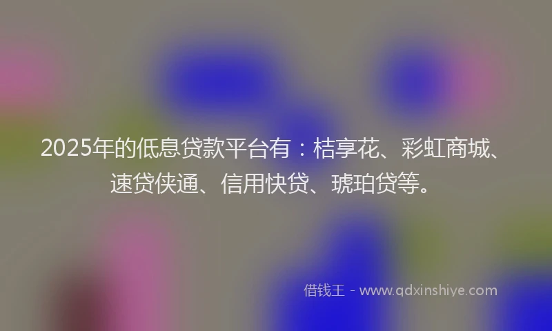 2025年的低息贷款平台有：桔享花、彩虹商城、速贷侠通、信用快贷、琥珀贷等。