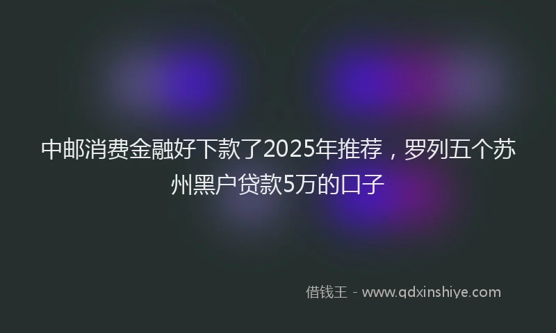 中邮消费金融好下款了2025年推荐，罗列五个苏州黑户贷款5万的口子