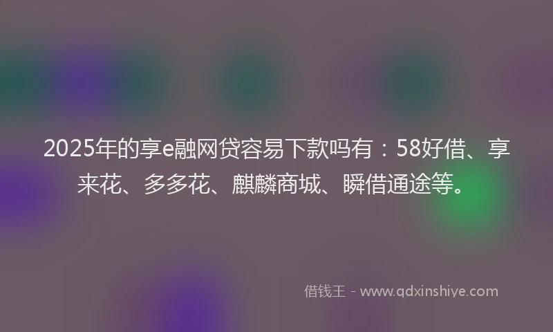 2025年的享e融网贷容易下款吗有：58好借、享来花、多多花、麒麟商城、瞬借通途等。