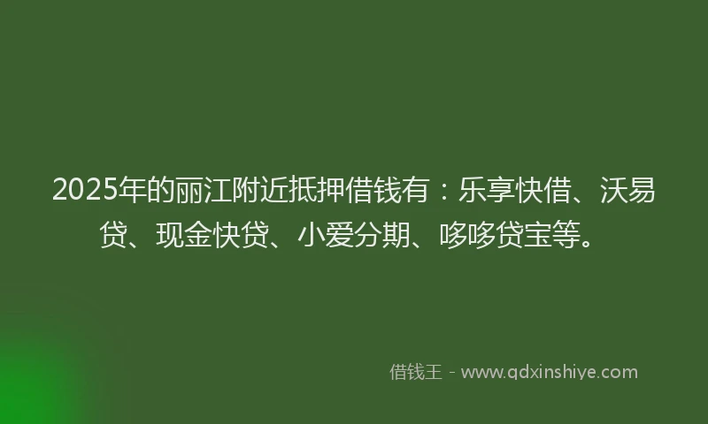 2025年的丽江附近抵押借钱有:乐享快借、沃易贷、现金快贷、小爱分期、哆哆贷宝等。