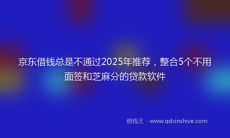 京东借钱总是不通过2025年推荐，整合5个不用面签和芝麻分的贷款软件
