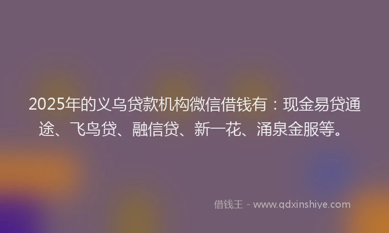 2025年的义乌贷款机构微信借钱有：现金易贷通途、飞鸟贷、融信贷、新一花、涌泉金服等。