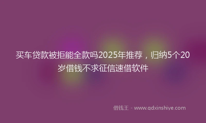 买车贷款被拒能全款吗2025年推荐，归纳5个20岁借钱不求征信速借软件