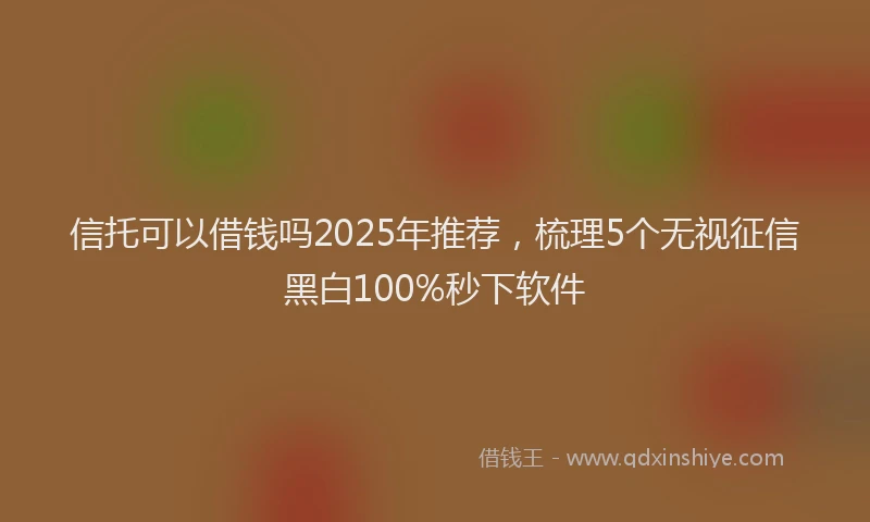 信托可以借钱吗2025年推荐，梳理5个无视征信黑白100%秒下软件