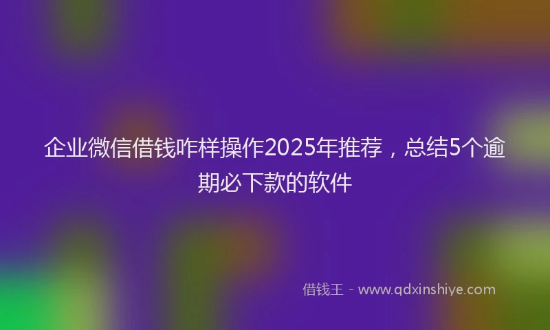 企业微信借钱咋样操作2025年推荐，总结5个逾期必下款的软件