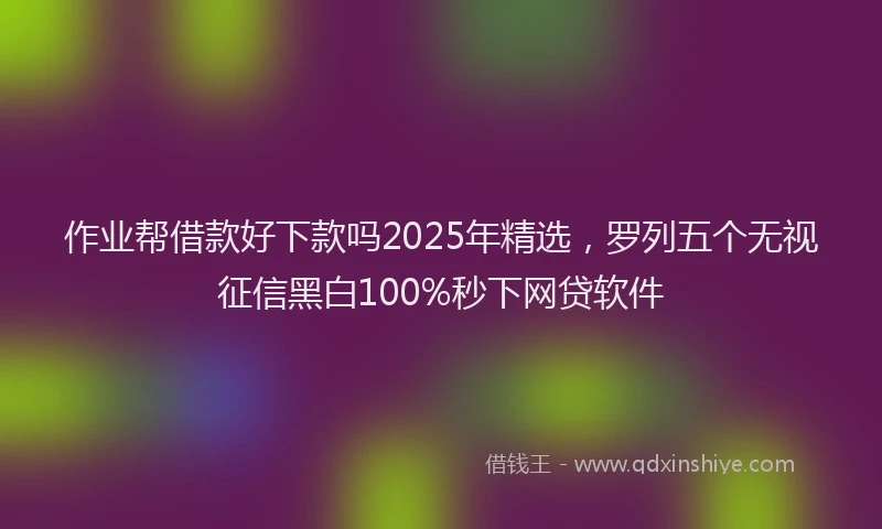 作业帮借款好下款吗2025年精选，罗列五个无视征信黑白100%秒下网贷软件