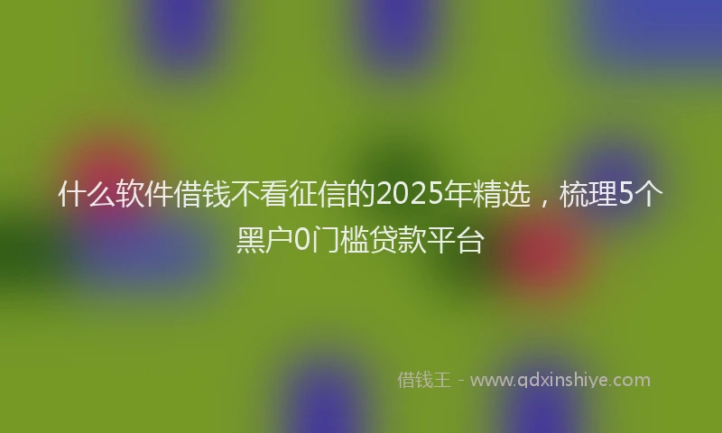 什么软件借钱不看征信的2025年精选，梳理5个黑户0门槛贷款平台