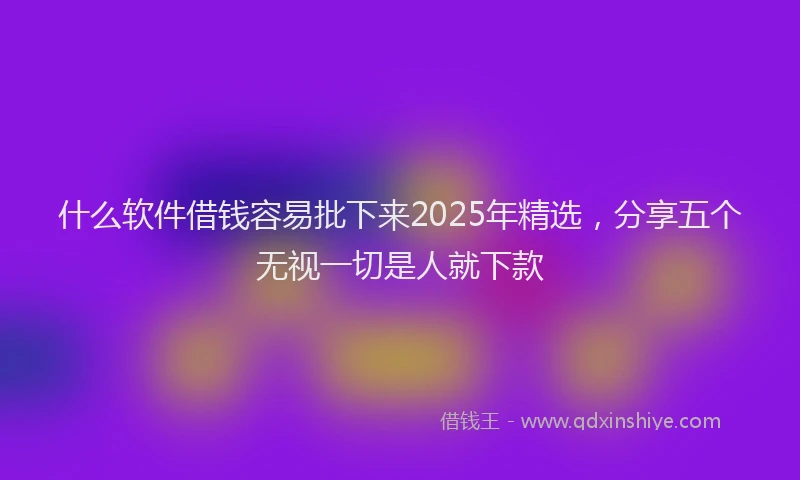 什么软件借钱容易批下来2025年精选，分享五个无视一切是人就下款