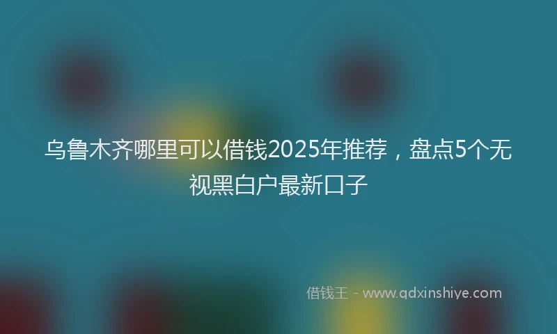 乌鲁木齐哪里可以借钱2025年推荐，盘点5个无视黑白户最新口子