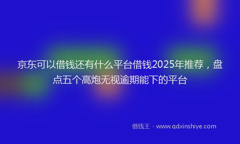京东可以借钱还有什么平台借钱2025年推荐，盘点五个高炮无视逾期能下的平台