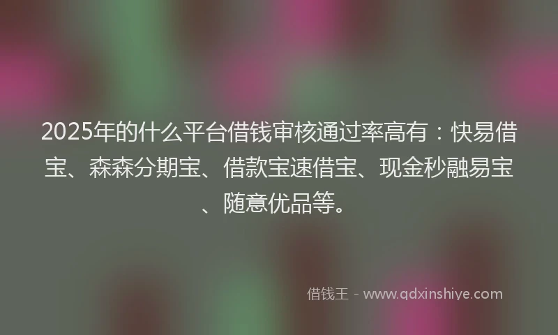 2025年的什么平台借钱审核通过率高有：快易借宝、森森分期宝、借款宝速借宝、现金秒融易宝、随意优品等。