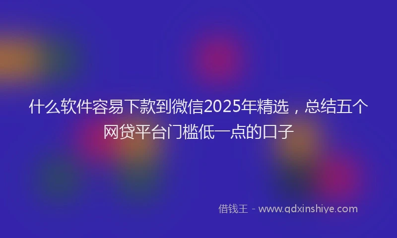 什么软件容易下款到微信2025年精选，总结五个网贷平台门槛低一点的口子