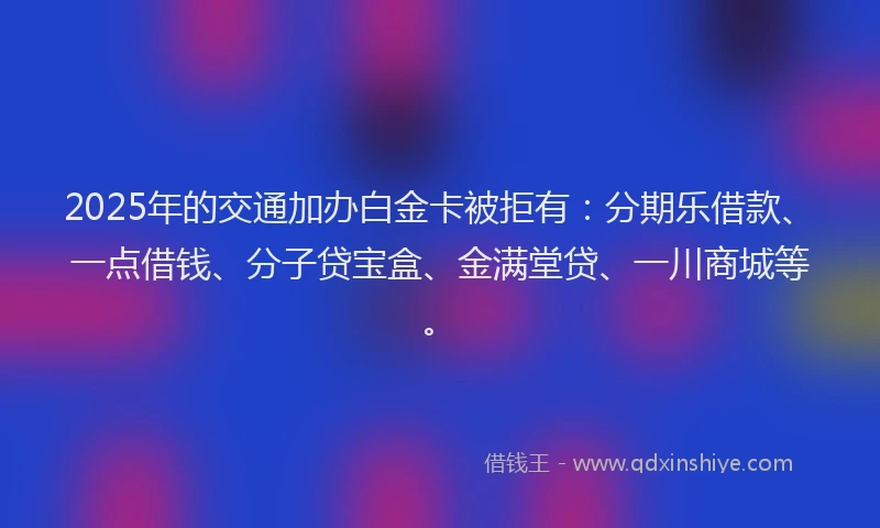 2025年的交通加办白金卡被拒有：分期乐借款、一点借钱、分子贷宝盒、金满堂贷、一川商城等。