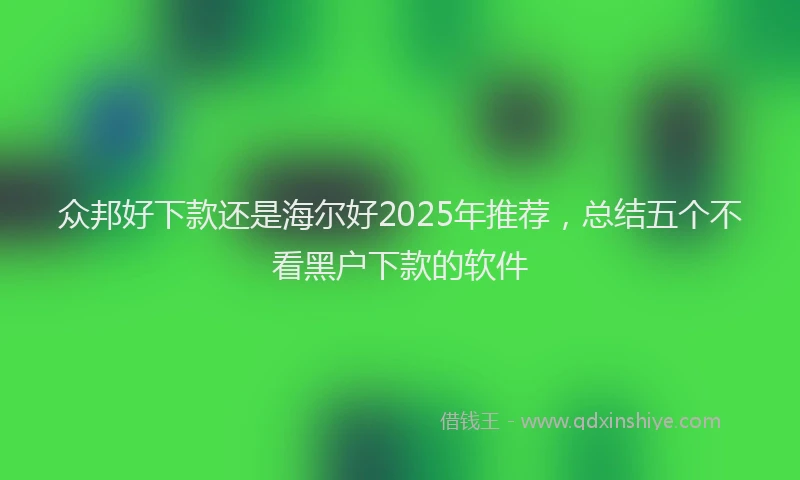 众邦好下款还是海尔好2025年推荐，总结五个不看黑户下款的软件