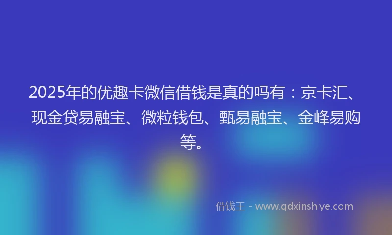 2025年的优趣卡微信借钱是真的吗有：京卡汇、现金贷易融宝、微粒钱包、甄易融宝、金峰易购等。