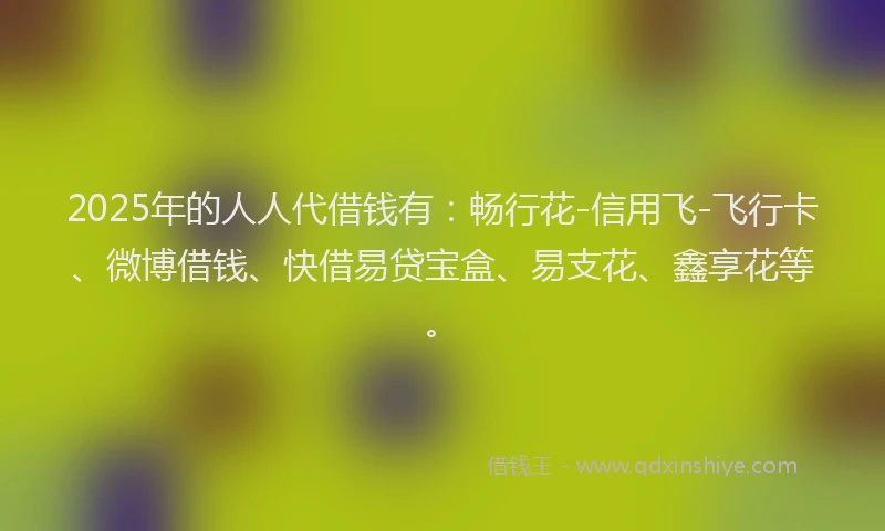 2025年的人人代借钱有:畅行花-信用飞-飞行卡、微博借钱、快借易贷宝盒、易支花、鑫享花等。