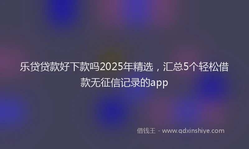 乐贷贷款好下款吗2025年精选，汇总5个轻松借款无征信记录的app