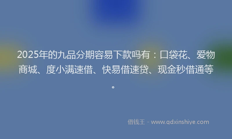 2025年的九品分期容易下款吗有：口袋花、爱物商城、度小满速借、快易借速贷、现金秒借通等。