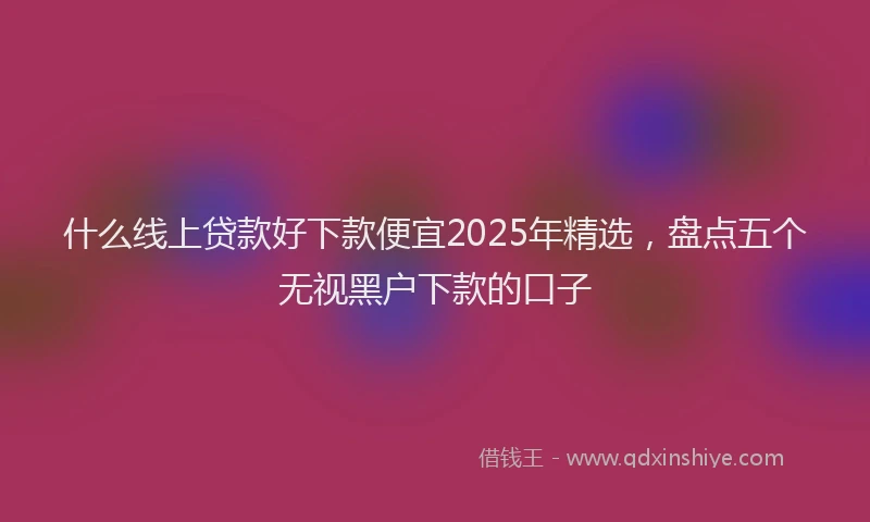 什么线上贷款好下款便宜2025年精选，盘点五个无视黑户下款的口子