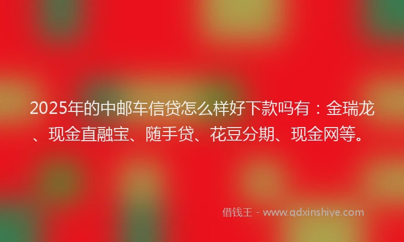 2025年的中邮车信贷怎么样好下款吗有：金瑞龙、现金直融宝、随手贷、花豆分期、现金网等。