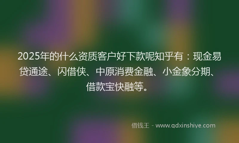 2025年的什么资质客户好下款呢知乎有：现金易贷通途、闪借侠、中原消费金融、小金象分期、借款宝快融等。