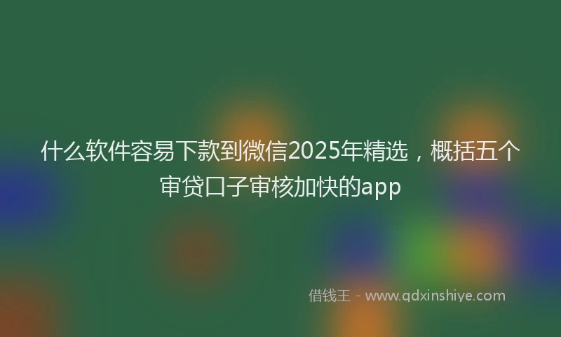 什么软件容易下款到微信2025年精选，概括五个审贷口子审核加快的app