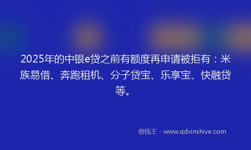 2025年的中银e贷之前有额度再申请被拒有：米族易借、奔跑租机、分子贷宝、乐享宝、快融贷等。