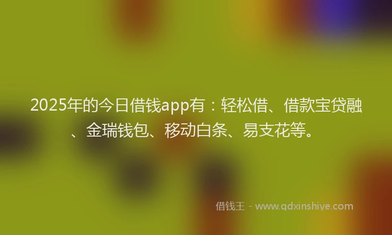 2025年的今日借钱app有：轻松借、借款宝贷融、金瑞钱包、移动白条、易支花等。