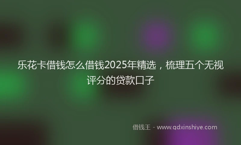 乐花卡借钱怎么借钱2025年精选，梳理五个无视评分的贷款口子