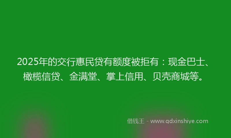 2025年的交行惠民贷有额度被拒有：现金巴士、橄榄信贷、金满堂、掌上信用、贝壳商城等。
