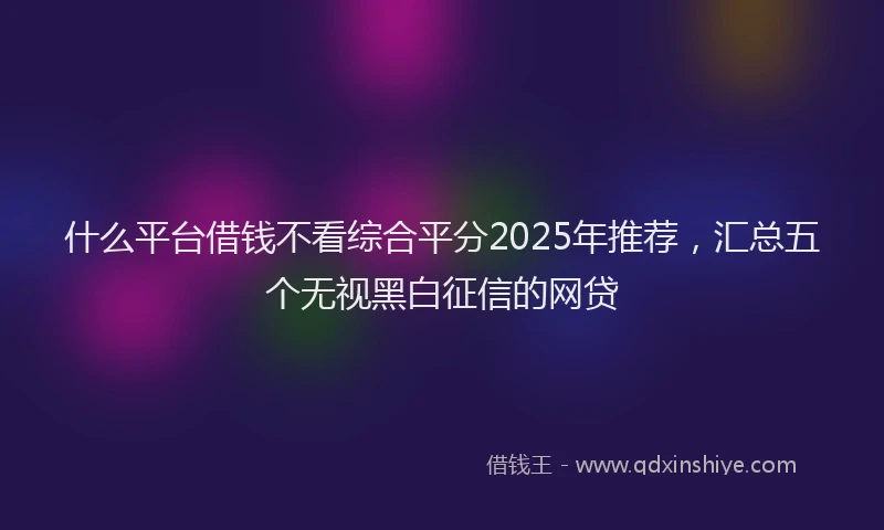 什么平台借钱不看综合平分2025年推荐，汇总五个无视黑白征信的网贷