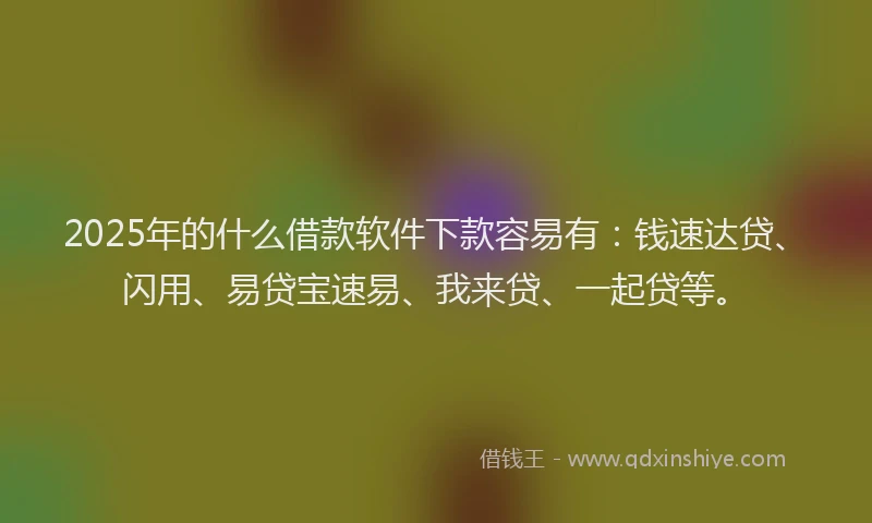 2025年的什么借款软件下款容易有：钱速达贷、闪用、易贷宝速易、我来贷、一起贷等。